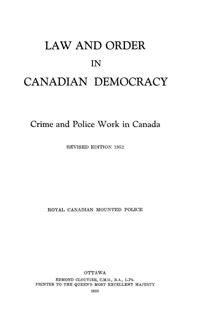 handle is hein.death/locadem0001 and id is 1 raw text is: LAW AND ORDER
IN
CANADIAN DEMOCRACY

Crime and Police Work in Canada
REVISED EDITION 1952
ROYAL CANADIAN MOUNTED POLICE
OTTAWA
EDMOND CLOUTIER, C.M.G., B.A., L.Ph.
PRINTER TO THE QUEEN'S MOST EXCELLENT MAJESTY
1952


