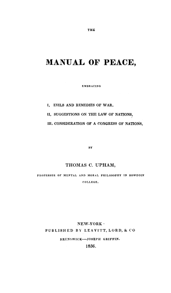handle is hein.death/manpc0001 and id is 1 raw text is: MANUAL OF PEACE,
EMBRACING
I, EVILS AND REMEDIES OF WAR,
1I, SUGGESTIONS ON THE LAW OF NATIONS,
III, CONSIDERATION OF A CONGRESS OF NATIONS,
BY
THOMAS C. UPHAM,
PROFESSOR OF MENTAL AND MORAL PHILOSOPHY IN BOWDOIN
COLLEGE.
NEW-YORK -
'PUBLISHED BY LEAVITT, LORD,& CO
BRUNSWICK-JOSEPH GRIFFIN.
1836.


