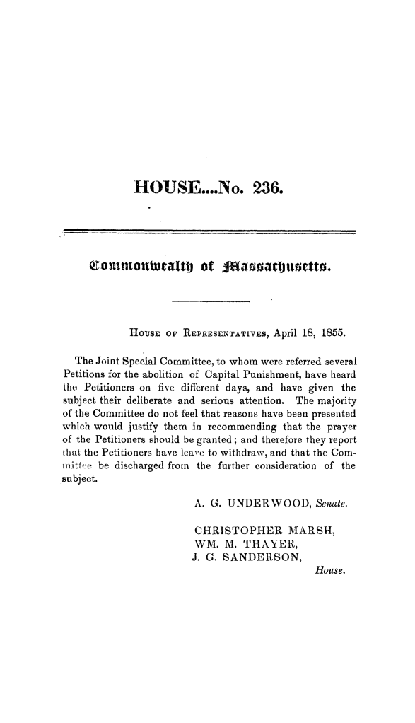 handle is hein.death/minrpt0001 and id is 1 raw text is: 














             HOUSE....No. 236.





     ronaontstra.tt      of  Joaosc       sjetto.




            HOUSE  Of REPRESENTATIVEs, April 18, 1855.

  The Joint Special Committee, to whom were referred several
Petitions for the abolition of Capital Punishment, have heard
the Petitioners on five different days, and have given the
subject their deliberate and serious attention. The majority
of the Committee do not feel that reasons have been presented
which would justify them in recommending that the prayer
of the Petitioners should be granted; and therefore they report
that the Petitioners have leave to withdraw, and that the Com-
inittee be discharged from the further consideration of the
subject.

                        A. G. UNDERWOOD, Senate.

                        CHRISTOPHER MARSH,
                        WM.  M.  THAYER,
                        J. G. SANDERSON,
                                              Rouse.


