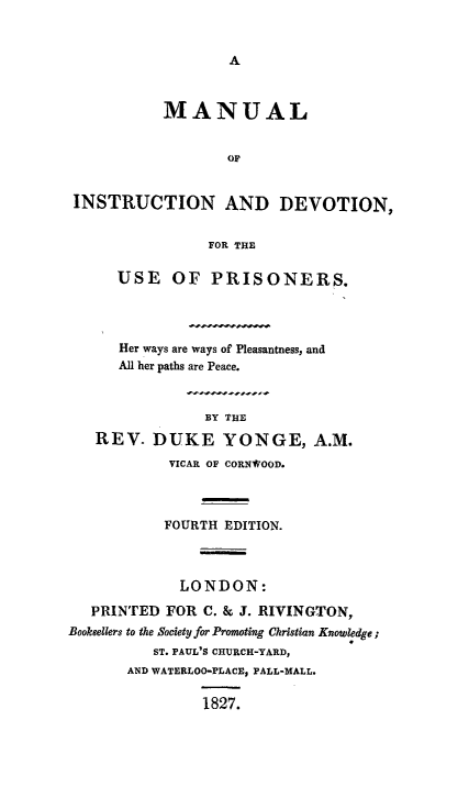 handle is hein.death/minsdp0001 and id is 1 raw text is: 






           MANUAL


                   OF


 INSTRUCTION AND DEVOTION,


                FOR THE

      USE OF PRISONERS.



      Her ways are ways of Pleasantness, and
      All her paths are Peace.


                BY THE
   REV. DUKE YONGE, A.M.
            VICAR OF CORN*OOD.



            FOURTH EDITION.



            LONDON:
   PRINTED FOR C. & J. RIVINGTON,
Booksellers to the Society for Promoting Christian Knowledge;
          ST. PAUL'S CHURCH-YARD,
       AND WATERLOO-PLACE, PALL-MALL.

                1827.


