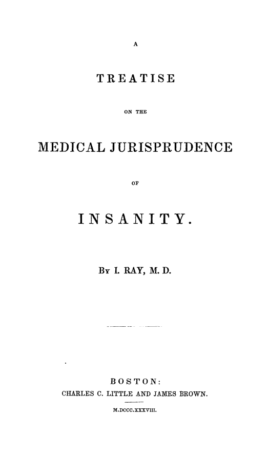 handle is hein.death/mjurins0001 and id is 1 raw text is: TREATISE
ON THE
MEDICAL JURISPRUDENCE
OF

INSANITY.
By L RAY, M.D.
BOSTON:
CHARLES C. LITTLE AND JAMES BROWN.
M.DCCC.XXXVIII.


