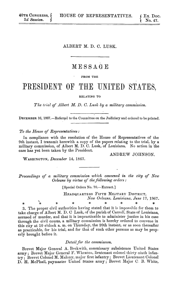 handle is hein.death/mpotusal0001 and id is 1 raw text is: 

40Tn  CONGRESS,      HOUSE OF REPRESENTATIVES.                 Ex. Doc.
   2d Session.  3                                               No. 47.





                       ALBERT M. D. C. LUSK.



                           MESSAGE

                                FROM THE

   PRESIDENT OF THE UNITED STATES,

                               RELATING TO

        The  trial of Albert M. D. C. Lusk by a military commission.


 DECEMBER 16, 1867.-Referrpd to the Committee on the Judiciary and ordered to be printed.


 To the House of Representatives:
   In compliance with the resolution of the House of Representatives of the
 9th instant, I transmit herewith a copy of the papers relating to the trial, by a
 military commission, of Albert M. D. C. Lusk, of Louisiana. No action in the
 case has yet been taken by the President.
                                              ANDREW JOHNSON.
   WASHINGTON,  December  14, 1867.



 Proceedings of a military commission which convened in the city of New
                 Orleans by virtue of the following orders:
                      [Special Orders No. 70.-Extract.]
                      HEADQUARTERS FIFTH MILITARY DISTRICT,
                                   New  Orleans, Louisiana, June 17, 1867.
  *        *       *       *                *              *S       *
  3. The  proper civil authorities having stated that it is impossible for them to
take charge of Albert M. D. C Lusk, of the parish of Carroll, State of Louisiana,
accused of murder, and that it is impracticable to administer justice in his case
through the civil courts, a military commission is hereby ordered to convene in
this city at 10 o'clock a. m. on Thursday, the 20th instant, or as soon thereafter
as practicable, for his trial, and for that of such other persons as may be prop-
erly brought before it.

                        Detailfor the commisson.
  Brevet Mbjor General A. Beckwith, commissary subsistence United States
army;  Brevet Major General F. Wheaton, lieutenant colonel thirty-ninth infan-
try; Brevet Colonel M. Malony, major first infantry; Brevet Lieutenant Colonel
D. H.  McPhail, paymaster United btates army; Brevet Major C. B. White,



