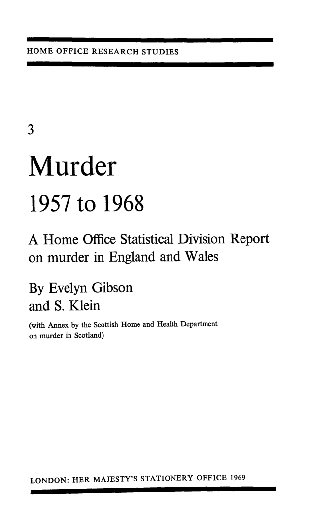 handle is hein.death/murder0001 and id is 1 raw text is: 

HOME OFFICE RESEARCH STUDIES


3

Murder

1957 to 1968

A  Home   Office Statistical Division Report
on murder  in England  and Wales

By  Evelyn Gibson
and  S. Klein
(with Annex by the Scottish Home and Health Department
on murder in Scotland)


LONDON: HER MAJESTY'S STATIONERY OFFICE 1969


