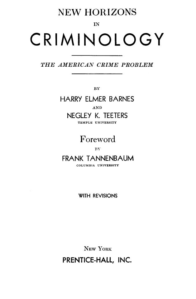 handle is hein.death/nhocr0001 and id is 1 raw text is: NEW HORIZONS
IN
CRIMINOLOGY
THE AMERICAN CRIME PROBLEM
BY
HARRY ELMER BARNES
AND
NEGLEY K. TEETERS
TEMPLE UNIVERSITY

Foreword
BY
FRANK TANNENBAUM
COLUMBIA UNIVERSITY

WITH REVISIONS
NEW YORK
PRENTICE-HALL, INC.


