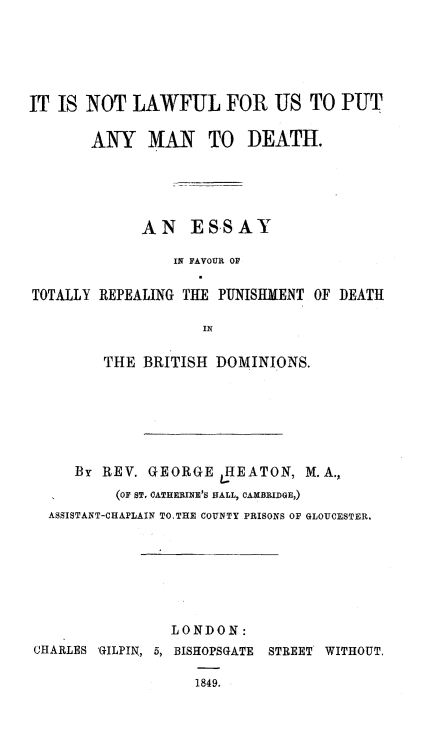 handle is hein.death/nlamdeth0001 and id is 1 raw text is: 





IT IS NOT LAWFUL FOR US TO PUT

       ANY MAN TO DEATH.





             AN ESSAY

                 IN FAVOUR OF

TOTALLY REPEALING THE PUNISHMENT OF DEATH

                    IN

         THE BRITISH DOMINIONS.


     By REV. GEORGE JHEATON, M.A.,
          (OF ST, CATHEOINE'S NALL, CAMBRIDGE,)
  ASSISTANT-CHAPLAIN TO.THE COUNTY PRISONS OF GLOUCESTER.







                LONDON:
CHARLES 'GILPIN, 5, BISHOPSGATE     STREET WITHOUT.

                   1849.


