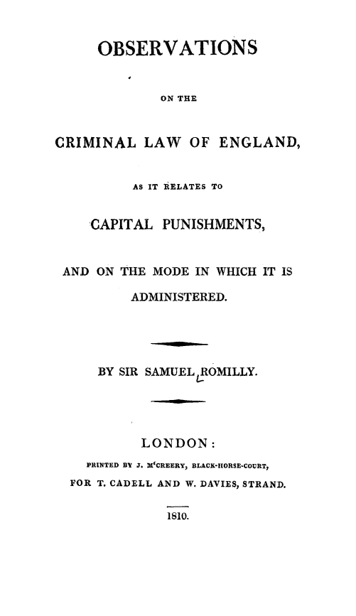 handle is hein.death/obcreng0001 and id is 1 raw text is: 


     OBSERVATIONS


              ON THE


CRIMINAL LAW     OF ENGLAND,


          AS IT IELATES TO


    'CAPITAL PUNISHMENTS,


 AND ON THE MODE IN WHICH IT IS

          ADMINISTERED.





     BY SIR SAMUEL ROMILLY.




           LONDON:
    PRINTED BY J1. X'CREERY, BLACKo*IORSE-COURT,
  FOR T. CADELL AND W. DAVIES, STRAND.


18sO.


