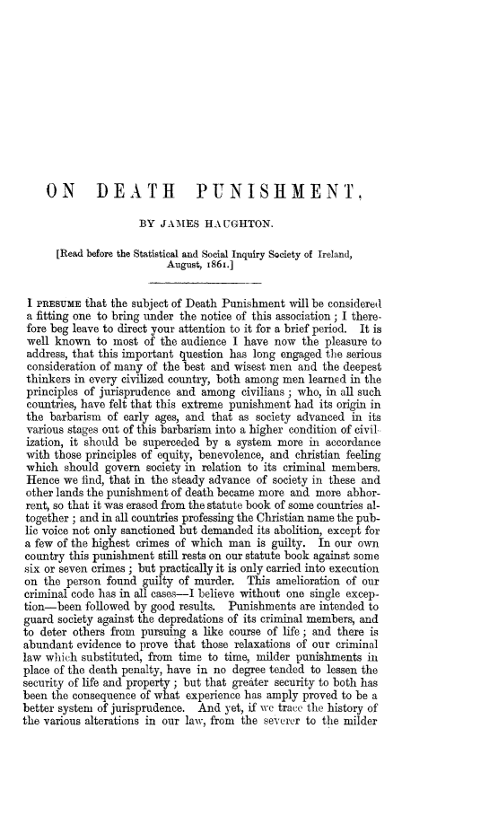 handle is hein.death/odethp0001 and id is 1 raw text is: 












    ON DEATH PUNISHMENT,

                     BY  JAMES   HAUGHTON.

      [Read before the Statistical and Social Inquiry Society of Ireland,
                          August, 1861.]


 I PRESUME that the subject of Death Punishment will be considered
 a fitting one to bring under the notice of this association; I there-
 fore beg leave to direct your attention to it for a brief period. It is
 well known  to most  of the audience I have now  the  pleasure to
 address, that this important question has long engaged the serious
 consideration of many of the best and wisest men and the deepest
 thinkers in every civilized country, both among men learned in the
 principles of jurisprudence and among  civilians ; who, in all such
 countries, have felt that this extreme punishment had its origin in
 the barbarism of early ages, and that as society advanced in its
 various stages out of this barbarism into a higher condition of civil
 ization, it should be superceded by a system more  in accordance
 with those principles of equity, benevolence, and christian feeling
 which  should govern society in relation to its criminal members.
 Hence we  find, that in the steady advance of society in these and
 other lands the punishment of death became more and more  abhor-
 rent, so that it was erased from the statute book of some countries al-
 together ; and in all countries professing the Christian name the pub-
 lic voice not only sanctioned but demanded its abolition, except for
 a few of the highest crimes of which man is guilty. In our  own
 country this punishment still rests on our statute book against some
 six or seven crimes; but practically it is only carried into execution
 on the person found  guilty of murder. This  amelioration of our
 criminal code has in all cases-I believe without one single excep-
 tion-been followed by good results. Punishments  are intended to
 guard society against the depredations of its criminal members, and
 to deter others from pursuing a like course of life; and there is
 abundant evidence to prove that those relaxations of our criminal
 law which substituted, from time to time, milder punishments in
 place of the death penalty, have in no degree tended to lessen the
 security of life and property; but that greater security to both has
 been the consequence of what experience has amply proved to be a
better system of jurisprudence. And yet, if we trace the history of
the various alterations in our law, from the severer to the milder


