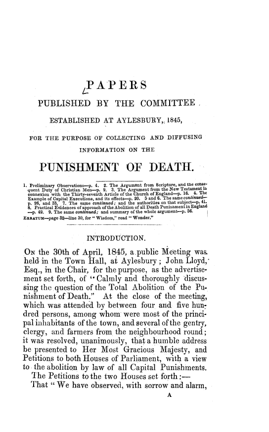 handle is hein.death/pcayinfopd0001 and id is 1 raw text is: 







                 P AP EIRS

    PUBLISHED BY THE COMMITTEE

        ESTABLISHED AT AYLESBURY,, 1845,

  FOR THE PURPOSE OF COLLECTING AND DIFFUSING
                INFORMATION ON THE

     PUNISHMENT OF DEATH.
1. Preliminary Observations-p. 4. 2. The Argumbnt from Scripture, and the conse-
quent Duty of Christian Men-p. 9. 3. The Argument from the INew Testament L
connexion with the Thirty-seventh Article of the Church of England-p. 16. 4. The
Example of Capital Executions, and its effects-p. 20. 5 and 6. The same continiued-
p. 26, and 33,  7. The same coniinued; and the authorities on that subject-p. 41.
8. Practical Evidences of approach of the Abolition of all Death Punisnmentin England
-p. 49. 9. The same continued; and summary of the whole argument-p. 56.  1
ERRATUM-page 3-line 30, for Wisdom, read Wonder.

                  INTRODUCTION.
ON the 30th of April, 1845, a public Meeting was.
held, in the Town Hall, at Aylesbury; John Lloyd,
Esq., in the Chair, for the purpose, as the advertise-
ment set forth, of  Calmly and thoroughly 'discus-
sing the question of the Total Abolition of the Pu-
nishment of Death. At the close of the meeting,
which was attended by between four and five hun-
dred persons, among whom were most of the princi-
pal inhabitants of the town, and several of the gentry,
clergy, and farmers from the neighbourhood round;
it was resolved, unanimously, that a humble address
be presented to Her Most Gracious Majesty, and
Petitions to both Houses of Parliament, with a view
to the abolition by law of all Capital Punishments.
   The Petitions to the two Houses set forth :-
   That We have observed, with sorrow and alarm,
                                          A


