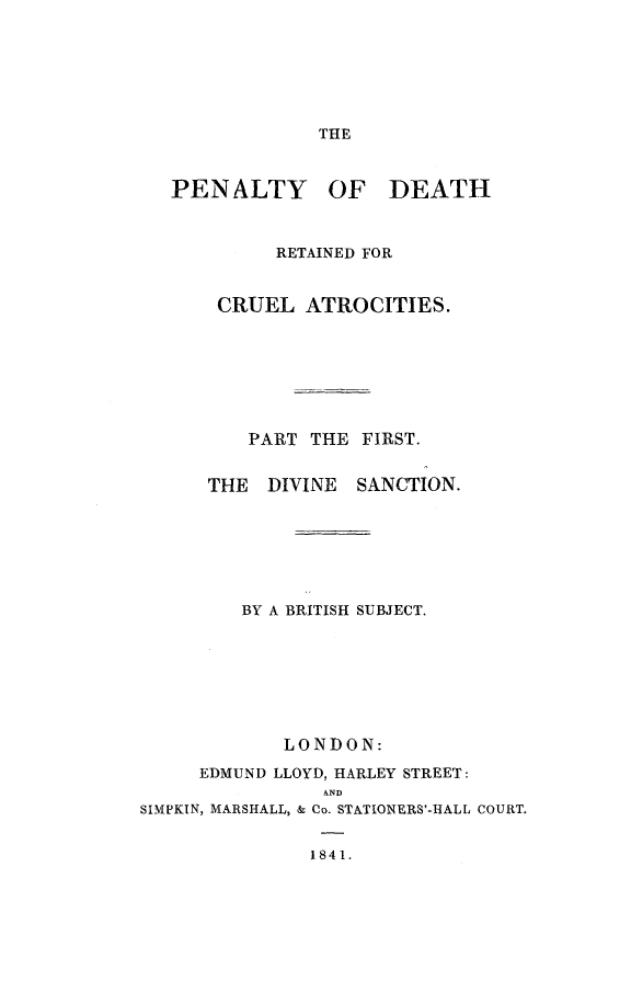 handle is hein.death/pendcruat0001 and id is 1 raw text is: 







THE


   PENALTY OF DEATH



            RETAINED FOR


       CRUEL ATROCITIES.







         PART THE FIRST.


      THE  DIVINE  SANCTION.







         BY A BRITISH SUBJECT.








            LONDON:
     EDMUND LLOYD, HARLEY STREET:
                A--
SIMPKIN, MARSHALL, & Co. STATIONERS'-HALL COURT.


               1841.


