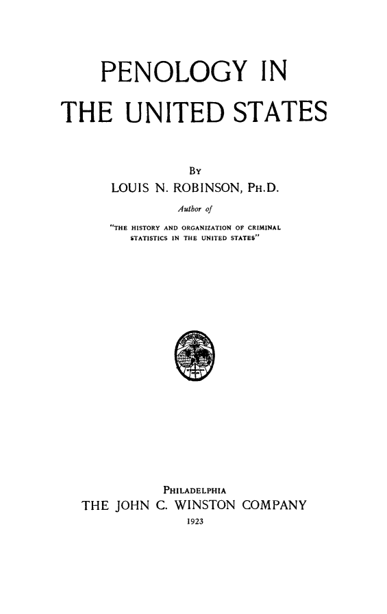 handle is hein.death/pnous0001 and id is 1 raw text is: PENOLOGY IN
THE UNITED STATES
By
LOUIS N. ROBINSON, PH.D.
Author of
THE HISTORY AND ORGANIZATION OF CRIMINAL
STATISTICS IN THE UNITED STATES

PHILADELPHIA
THE JOHN C. WINSTON COMPANY
1923


