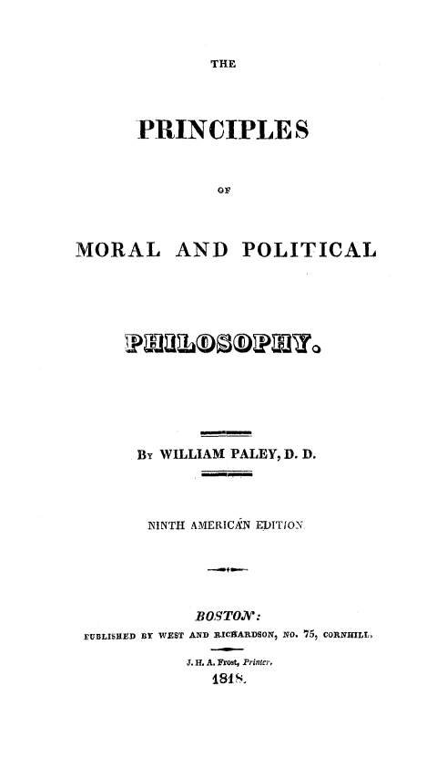 handle is hein.death/prmoph0001 and id is 1 raw text is: THE

PRINCIPLE S
OF
MORAL AND POLITICAL

By WILLIAM PALEY, D. D.
NINTH AMERIC- N EDITION.

BOSTOAV:
EUBLISUED BY WEST AND RICHARDSON, NO. 75, CORN HLE
J. H. A. Frost, Printer,
181S'


