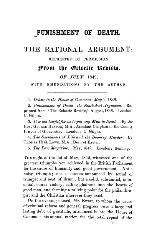 handle is hein.death/pundrat0001 and id is 1 raw text is: 





     LPUNISHMENT OF DEATH.


 THE RATIONAL ARGUMENT;

            REPRINTED BY PERMISSION,
       g-Irout the    ofe      t   lebtlebti

                 OF JUL Y, 1849,
   WITH    EMENDATIONS      BY   THE   AUTHOR.


   1. Debate in the House of Commons, May 1, 1849.
   2. Punishment of Death--the Statistical Argument. Re-
printed from ' The.Eclectic Review,' August, 1848. London:
C. Gilpin.
  3. It is not lawfulfor us to put any Man to Death. By the
Rev. GEORGE HEATON, M.A., Assistant Chaplain to the County
Prisons of Gloucester. London: C. Gilpin.
  4. The Sacredness of Life and the Doom of JMurder. By
THOMAS HILL LOWE, M.A., Dean of Exeter.
  5. The Law Magazine. May, 1849. London: Benning.

THE night of the 1st of May, 1849, witnessed one of the
greatest triumphs yet achieved in the British Parliament
for the cause of humanity and good government. Not a
noisy triumph; not a success announced by sound of
trumpet and beat of drum; but a solid, substantial, influ-
ential, moral victory, calling gladness into the hearts of
good men, and forming a rallying point for the philanthro-
pist and the Christian wherever they exist.
  On the evening named, Mr. Ewart, to whom the cause
of criminal reform and general progress owes a large and
lasting debt of gratitude, introduced before the House of
Commons his annual motion for the total repeal of the
                                         B



