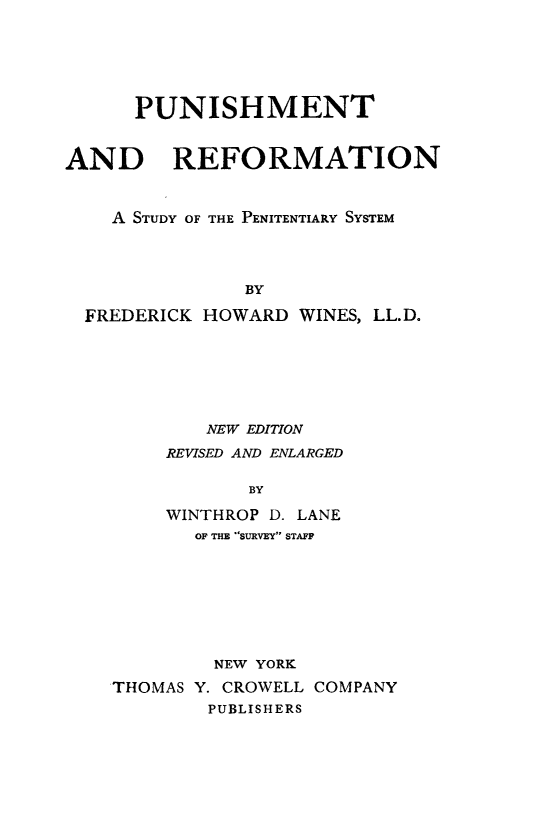 handle is hein.death/purfps0001 and id is 1 raw text is: 




      PUNISHMENT


AND REFORMATION


    A STUDY OF THE PENITENTIARY SYSTEM



               BY
  FREDERICK HOWARD WINES, LL.D.


        NEW EDITION
     REVISED AND ENLARGED

           BY
     WINTHROP D. LANE
       OF THE SURVEY STAFF






         NEW YORK
THOMAS Y. CROWELL COMPANY
        PUBLISHERS


