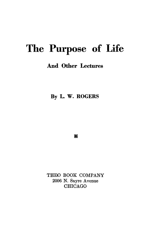 handle is hein.death/purplioct0001 and id is 1 raw text is: 






The Purpose of Life

      And Other Lectures




      By L. W. ROGERS






             w





      THDO BOOK COMPANY
      2006 N. Sayre Avenue
           CHICAGO


