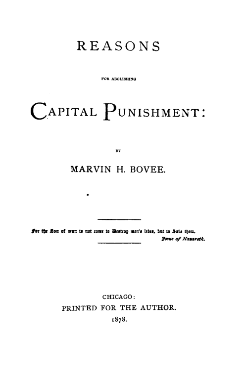 handle is hein.death/reabcpu0001 and id is 1 raw text is: 





         REASONS



             FOR ABOLISHING





CAPITAL PUNISHMENT:




                DY


        MARVIN H. BOVEE.








#am *  Sun of ri  t  t to= to 3estrag am's I bts, but to *abi tom.
                ____ ___ t~usof Nmaam.







              CHICAGO:

      PRINTED FOR THE AUTHOR.
               1878.



