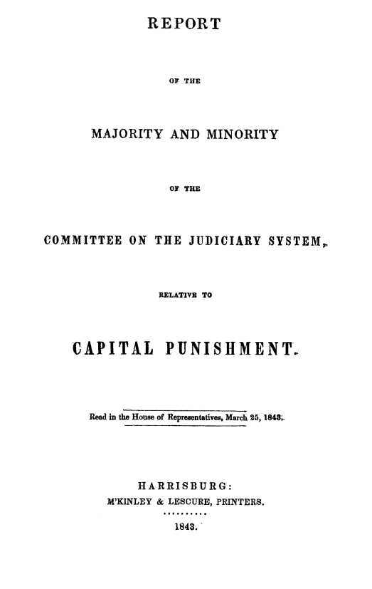 handle is hein.death/recjuscp0001 and id is 1 raw text is: 
        REPORT




           OF THE




MAJORITY   AND  MINORITY




           OF THE


COMMITTEE   ON THE  JUDICIARY  SYSTEM,




                RELATIVE TO




    CAPITAL PUNISHMENT.





      Read in the House of Representatives, March 25, 1848.





             HARRISBURG:
         M'KINLEY & LESCURE, PRINTERS.

                  1843.


