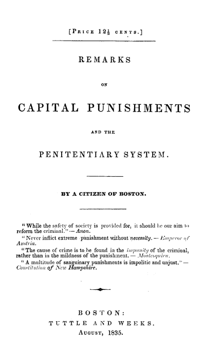 handle is hein.death/recpensy0001 and id is 1 raw text is: 



[PRICE  121  CENTS.]


                  REMARKS



                        ON



 CAPITAL PUNISHMENTS


                     AND THE



      PENITENTIARY SYSTEM.





             BY A CITIZEN OF BOSTON.




  While the safety of society is provided for, it should he our aim i.
reform the criminal. - Anon.
   Never inflict extreme punishment without necessity. - Empeor of
Austria.
  The cause of crime is to he found in the impunity of the criminal,
rather than in the mildness of the punishment.- IInesuir.
  A multitude of sanguinar punishments is impolitic and unjust. -
Consitiuion of lyew  e.






                 B  0 S ' 0 N:
         TUTTLE AND WEEKS.
                  AUGUST, 1835.


