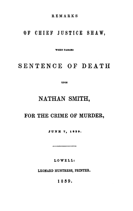 handle is hein.death/renasmur0001 and id is 1 raw text is: 

REMARKS


OF CHIEF


JUSTICE


WHEN PASSING


SENTENCE


OF  DEATH


UPON


    NATHAN   SMITH,


FOR THE CRIME OF MURDER,


       JUNE 7, 1829.




         LOWELL:

    LEONARD HUNTRESS, PRINTER.


1 839.


SHAW,


