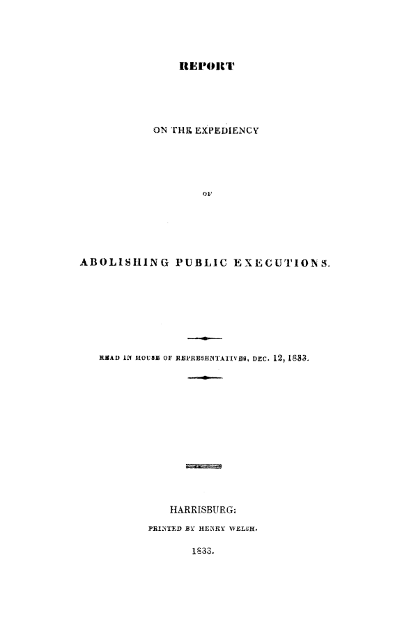 handle is hein.death/rexabpe0001 and id is 1 raw text is: 





                REP~IORT





            ON THE EXPEDIENCY












ABOLISHING PUBLIC EXECUTIONS,








   RMAD 11 HOUSE OF REPRESElNTATIVEI, DEC. 12, 1883.














              HARRISBURG:

           PRINTED BY HEMRY WELSH.

                  1S33.


