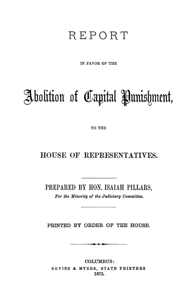 handle is hein.death/rfabocp0001 and id is 1 raw text is: 





REPORT




   IN FAVOR OF THE











      TO THE


HOUSE   OF


REPRESENTATIVES.


PREPARED BY HON. ISAIAH PILLARS,
   For the Minority of the Judiciary Committee.




 PRINTED BY ORDER OF THE HOUSE.






           COLUMBUS:
  NEVINS & MYERS, STATE PRINTERS
              1873.


