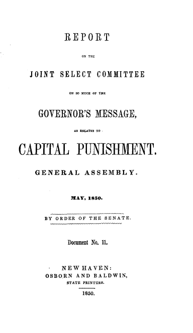 handle is hein.death/rjsgvmcp0001 and id is 1 raw text is: 





          REPORT


              ON THE


  JOINT SELECT COMMITTEE


           ON SO MUCH OF THlE



    GOVERNOR'S MESSAGE,

            AS RELATES TO



CAPITAL PUNISHMENT.


   GENERAL ASSEMBLY.



           MAY, 1850.



      BY ORDER OF THE SENATE.



          Document No. 11.



          NEW HAVEN:
      OSBORN AND BALDWIN,
          STATE PRINTERS.

              1850.


