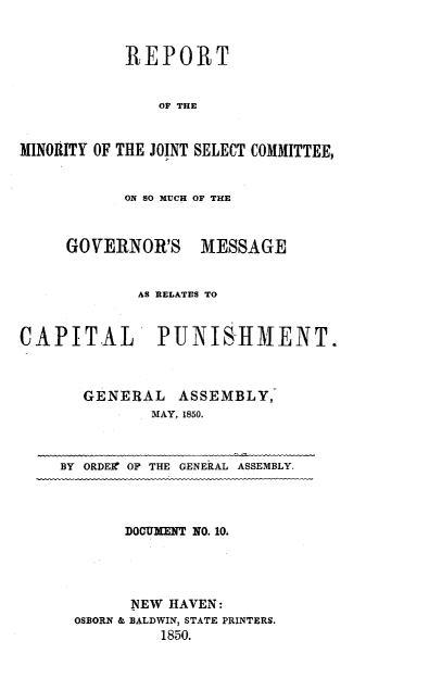 handle is hein.death/rminjscp0001 and id is 1 raw text is: 


           REPORT


               OF THE


MINORITY OF THE JOINT SELECT COMMITTEE,


ON SO MUCH OF THE


GOVERNOR'S


MESSAGE


             AS RELATES TO


CAPITAL PUNISHMENT.



       GENERAL   ASSEMBLY,
              MAY, 1850.



    BY ORDEIr OF THE GENERAL ASSEMBLY.




           DOCUMENT NO. 10.




           NEW HAVEN:
      OSBORN & BALDWIN, STATE PRINTERS.
               1850.


