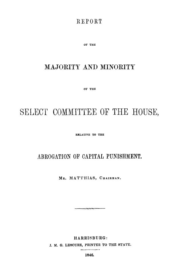 handle is hein.death/rmmabcp0001 and id is 1 raw text is: 



          REPORT




            OF THE




MAJORITY   AND   MINORITY




            OF THE


SELECT COMMITTEE OF THE HOUSE,




                 RELATIVE TO THE




     ABROGATION OF CAPITAL PUNISHMENT.




            MR. MATTHIAS, CHAIRMAN.













                HARRISBURG:
         J. M. G. LESCURE, PRINTER TO THE STATE.

                    1846.



