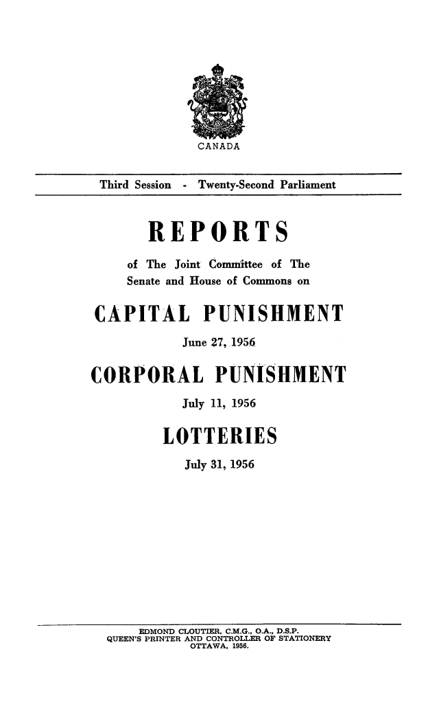 handle is hein.death/rptcplot0001 and id is 1 raw text is: CANADA

Third Session  - Twenty-Second Parliament
REPORTS
of The Joint Committee of The
Senate and House of Commons on
CAPITAL PUNISHMENT
June 27, 1956
CORPORAL PUNISHMENT
July 11, 1956
LOTTERIES
July 31, 1956
EDMOND CLOUTIER, C.M.G., O.A., D.S.P.
QUEEN'S PRINTER AND CONTROLLE OF STATIONERY
OTTAWA. 1956.


