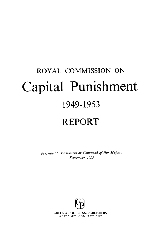 handle is hein.death/rptrccp0001 and id is 1 raw text is: ROYAL COMMISSION ON

Capital Punishment
1949-1953
REPORT
Presented to Parliament by Command of Her Majesty
September 1953
GREENWOOD PRESS, PUBLISHERS
WESTPORT. CONNECTICUT


