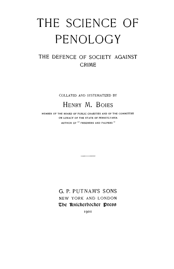 handle is hein.death/scpenol0001 and id is 1 raw text is: THE SCIENCE OF
PENOLOGY
THE DEFENCE OF SOCIETY AGAINST
CRIME
COLLATED AND SYSTEMATIZED BY
HENRY M. BOLES
MEMBER OF THE BOARD OF PUBLIC CHARITIES AND OF THE COMMITTEE
ON LUNACY OF THE STATE OF PENNSYLVANIA
AUTHOR OF  PRISONERS AND PAUPERS 
G. P. PUTNAM'S SONS
NEW YORK AND LONDON
Ube 1kntcherbocher Press
1901



