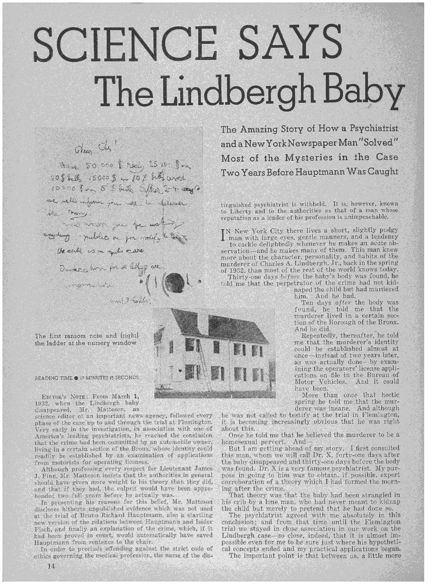 handle is hein.death/scslbic0001 and id is 1 raw text is: 






~SCJENCE SAYS





                      The Lindbergh Baby


                                                           The   Amazing' Story of How a y' h

                                                           ndaNewYorkNewspape~Mafl S ved'
                                                           lAos of the Mysteries in the C~e

                                                           T~ro  Years   Before  Hauptmann Was Qaught



                                                           t'n ul had psychiatrist is withheld. It is, hovevey, knpw
                                                           to Liberty and to the authorities as that of a map, who
                                                           reputation as a leader of his profession is unixapeachahic.

                                                           TN  New  York  City there lives a short, slightly pudgy
                                                           I man  with large eye.s, gentle mannex~ ml a tend nay
                                                              to cackle delightedly wh ne 'er I m k an a sit Qb~
                                                           servation-and  he makes man   of t m   T in in n knew
                                                           more about the character, personabty, and ha it a the
                                                      murderer of Charles A. Li~dbexgih, Jy.,  back in the pring
                                                           of 19~l2, than most of the rest of the wo I no ~ 'o ag.
                                                             Tb rty-one days before the baby's body x as found he
                                                           told me that the perpetrator of the c me      et kid-
                                                                                 naped the child but a mu  derxgi
                           ~                                                     him.  And  he had
                                                                                   Ten  days of e  th   ody was
                                                                                 found,  be  told  m   that  th
                                                                                 murderer  lived in a  rta'
                                                                                 tion of the Borough of th Bro a.
                                                                                 And he did.
    The   s    mom  no   and (riti'h)                                              Repeatedly, h  a fter he old
    iheladde      e nu so ywndo                                                  me  that the murd. em     ~nt ty
                                                         *       I    j          could be  estabu  ed. almost  t
                                                                 ~               once-instead  of way
                                                                                 as was actually d( ne-by exam
                                                                                 ining the oper tors ii ens appi
    PyADiNG 'nsm~ 'a MINuTEs a SECONDS                                           cations on file 'a th h t ean o
                                                                                 Motor  Vehicle And it con
                                                                                 have been.
      Fn  on  Noun'  From  March 1,                                                More   than  one.  h t  hectic
    ThiS  wh 'n th  L' idberg'h baby                                             spring be told m  tit t the mur~
    disat p. a .d Mr  Matteson,  as                                              derer was insane. And   it qugh
    science ediLor of an important news agency, followed every he was not called to testify at the trtal 'a Fl m'i gton
    phase of the case up to and through the trial at Flemington. it is becoming increasingly obvious that he was right
    Very early in the investigation, in association with one of about this.
    America's lending' psychiatrists, he reached the conclusion Once he told me that he believed the murderer to bc a
    that the crime had bean coannitted by an automobile owner, homosexual pervert. And-
    living in a certain section of the Bronx, whose identity could But I am getting ahead of my story. I first consulted
    readily be established by an examination of applications this man, whom we will call Dr. X, forty-one days after
    from motorists for operating licenses, the baby disappeared and thirty-one days before the body
      Although professing every respect for Lieutenant James was found. Dr. X is a vary famous psychiatrist, lilly ptir.-
    J. Finn, Mr. Matteson insists that the authorities in general pose in going to him was to obtain, i p . e e~pert
    should have given more weight to his theory than they did, corroboration of a theory which I had form 'I t e morn-
    and that if they had, the culprit would have been appre- ing after the ermie.
    bonded two full years before he actually was.            That  theory was that the baby had been strangled hi
      In psesenting his reasons for this belief, Mr. Matteson his crib by a lone man who h d ne 'er meant to kidlnvp
    discloses hitherto unpublished evidence which was not used the child but merely to pretend that he bad dope pa.
    at the trial of Bruno Richard l2iauptmann, also a startling The psychiatrist agreed with ma absolutely in thip,
    new version of the relations between Hauptmann and Isidor conclusion; and from that time u nt I t in' op.
          and finally an explanation of the crime, which, if it trial we stayed in close association in on 'no o t
      d been proved in court, would automatically have saved Lindbergh case-so close, indeed, that it 'a inapt ha-
    ilauptmann from sentence to the chair, possible even for me to he sure just where his bypotbeti-
    Tn  order to preclude ~offending against the. strlet code of cal concepts ended and my practical applications b~an~
    critics governing the medical profession, the name of the dis- The important point is that between us, a littig more
        14

                                                                                                                  IL


