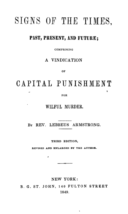 handle is hein.death/sitimvcp0001 and id is 1 raw text is: 



SIGNS     OF   THE     TIMES,



     PAST, PRESENT, AND FUTURE;

             COMPRISING


          A VINDICATION

               OF


CAPITAL PUNISIMENT

               FOR


          WILFUL MURDER.



    By REV. LEBBEUS ARMSTRONG.



            THIRD EDITION,
      REVISED AND ENLARGED BY THE AUTHOR,






            NEW YORK:

  B. G. ST. JOHN, 140 FULTON STREET
               1849.


