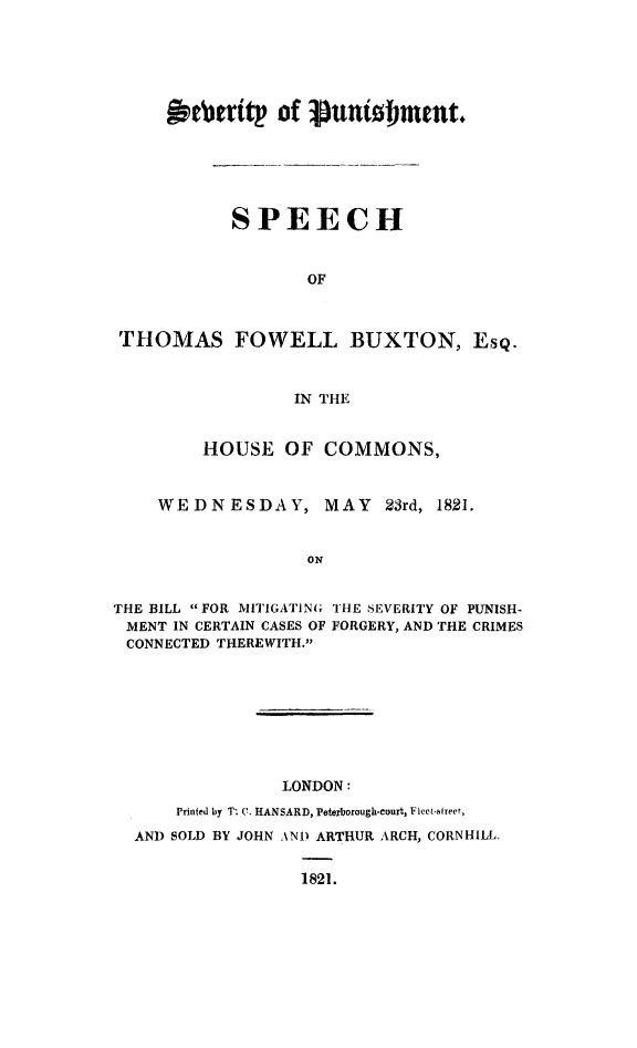 handle is hein.death/spsevp0001 and id is 1 raw text is: 





     jptritp of Punto~nut





           SPEECH


                   OF


 THOMAS FOWELL BUXTON, EsQ.


                 IN THE


         HOUSE  OF  COMMONS,


    WEDNESDAY, MAY 23rd, 1821.


                   ON


THE BILL FOR MITIGATING THE SEVERITY OF PUNISH-
MENT  IN CERTAIN CASES OF FORGERY, AND THE CRIMES
CONNECTED THEREWITH.


              LONDON:
    Printed by T. C. HANSARD, Peterborough-court, Fiect-street,
AND SOLD BY JOHN AND ARTHUR ARCH, CORNHILL.

                1821.


