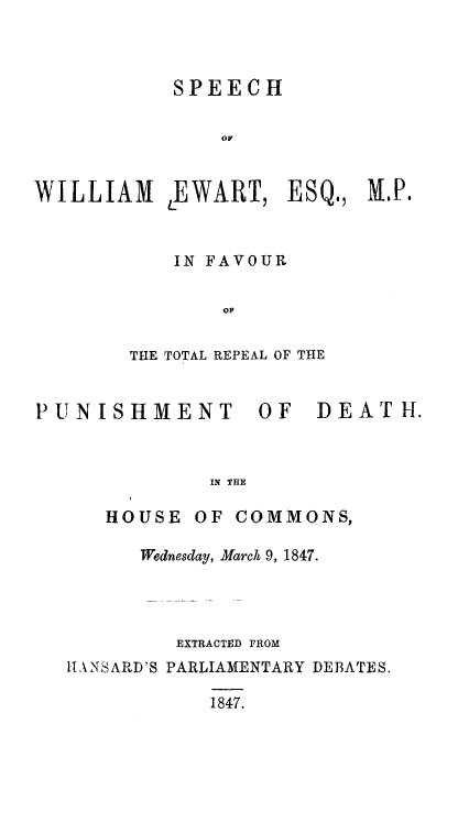 handle is hein.death/spwepund0001 and id is 1 raw text is: 



           SPEECH

               OF


WILLIAM EWART, ESQ., M.P.



           IN FAVOUR

               OF


        THE TOTAL REPEAL OF THE


PUNISHMENT        OF   DEATH.



              IN THE

      HOUSE OF COMMONS,

         Wednesday, March 9, 1847.




            EXTRACTED FROM
   lI \NSARD'S PARLIAMENTARY DEBATES.

              1847.


