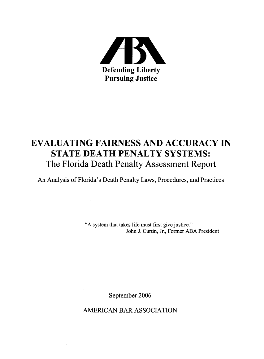 handle is hein.death/stdpfl0001 and id is 1 raw text is: Defending Liberty
Pursuing Justice

EVALUATING FAIRNESS AND ACCURACY IN
STATE DEATH PENALTY SYSTEMS:
The Florida Death Penalty Assessment Report
An Analysis of Florida's Death Penalty Laws, Procedures, and Practices
A system that takes life must first give justice.
John J. Curtin, Jr., Former ABA President
September 2006

AMERICAN BAR ASSOCIATION


