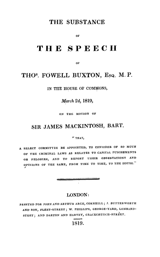 handle is hein.death/substfb0001 and id is 1 raw text is: 




     THE   SUBSTANCE


               OF



THE SPEECH


               OF


THOs. FOWELL BUXTON, EsQ. M. P.


           IN THE HOUSE OF COMIONS,


                March 2d, 1819,


                ON THE MOTION OF



     SIR JAMES MACKINTOSH, BART.


                     THAT,


A SELECT COMMITTEE BE APPOINTED, TO CONSIDER OF SO MUCH
  OF THE CRIMINAL LAWS AS RELATES TO CAPITAL PUNISHMENTS
  OR FELONIES, AND TO REPORT THEIR OBSERVATIONS AND
  OPINIONS OF THE SAME, FROM TIME TO TIME, TO THE HOUSE.


                  LONDON:

PRkNTED FOR JOHN AND ARTHUR ARCH, CORNHILL; J. BUTTERWORTH
AND SON, FLEET-STREET; W. PHILLIPS, GEORGE-YARD, LOMBARD-
STEET; AND DARTON AND HARVEY, GRACECHURCH-STREET.

                    1819.


