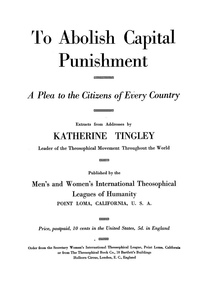 handle is hein.death/tabcpun0001 and id is 1 raw text is: 






To Abolish Capital



           Punishment





A  Plea to the Citizens of Every Country




                Extracts from Addresses by

         KATHERINE TINGLEY

    Leader of the Theosophical Movement Throughout the World



                     Published by the

  Men's and  Women's   International Theosophical

               Leagues  of Humanity
          POINT  LOMA, CALIFORNIA, U. S. A.



    Price, postpaid, 10 cents in the United States, 5d. in England


Order from the Secretary Woman's International Theosophical League, Point Loma, California
          or from The Theosophical Book Co., 18 Bartlett's Buildings
                Holborn Circus, London, E. C., England


