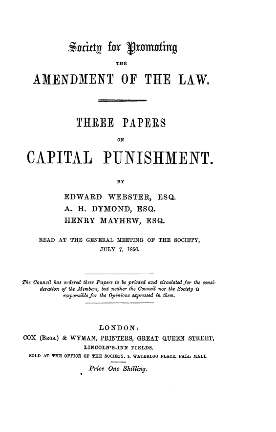 handle is hein.death/thpcapun0001 and id is 1 raw text is: 





           Siaftd2   for  Vranting

                       THIC

   AMENDMENT OF THE LAW.





             THREE PAPERS

                       ON


 CAPITAL PUNISHMENT.


                       BY

          EDWARD WEBSTER, ESQ.
          A.  H. DYMOND, ESQ.

          HENRY MAYHEW, ESQ.

    READ AT THE GENERAL MEETING OF THE SOCIETY,
                   JULY 7, 1856.




The Council has ordered these Papers to be printed and circulated for the consi-
    deration of the Members, but neither the Council nor the Society is
          responsible for the Opinions expressed in them.




                   LONDON:
COX (BROs.) & WYMAN, PRINTERS, GREAT QUEEN STREET,
               LINCOLN'8.INN FIELDS.
  SOLD AT THE OFFICE OF THE SOCIETY. 3, WATERLOO PLACE, PALL MALL.

                Price One Silling.


