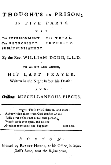 handle is hein.death/thprsfv0001 and id is 1 raw text is: 



THOUGHTS IN PRISON;

      IN FIVE PARTS.

               V I  Z.


THE IMPRISONMENT.
THE RETROSPECT.
PUBLIC PUNISHMENT.


THE TRIAL.
FUTURITY.


Bythe Rev. WILLIAM DODD, L.L.D.


          TO WHICi ARE ADDED,

   H'IS   LAST      PRAYER,

   Written in the Night before his Death:

               A N D

OA     MISCELLANEOUS PIECES.



            Thefe evils I deferve, and more:
 Acknowledge them from God inflicted on me
 Jufily; yet de'pair not of his final pardon,
 Whofe ear is ever open, and his eye
 ,Gracious to re-admit the Suppliant!  -MILTON.



        B  0   S  T   0  N:

Printed by ROBERT HODGE, at his Office, in Mar-
    fuall'.r Lane, near the Brflon Stone.


