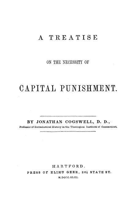 handle is hein.death/trencpu0001 and id is 1 raw text is: 







       A TREATISE





           ON THE NECESSITY OF






CAPITAL PUNISHMENT.







   BY JONATHAN COGSWELL, D. D.,-
Professor of Ecclesiastical History in the TheoloAical Institute of Connecticut.









             HARTFORD.
   PRESS OP ELIHU GEER, 26J STATE ST.
               M.DCCC.XLIII.


