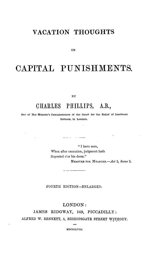 handle is hein.death/vcthcph0001 and id is 1 raw text is: 






       VACATION THOUGHTS



                       ON




CAPITAL PUNISHMENTS.





                       BY


        CHARLES      PHILLIPS,     A.B.,

  One of Her Majesty's Commissioners of the Court for the Relief of Insolvent
                  Debtors, in London.






                          I have seen,
              When after execution, judgment hath
              Repented o'er his doom.
                       MEASURE FO. MEASUltE.-Act 2, Scene 2.





            FOURTH EDITION-ENLARGED.




                   LONDON:
       JAMES RIDGWAY, 169, PICCADILLY:

  ALFRED W. BENNETT, 5, BISHOPSGATE STREET WITHOUT.

                     MDCCCLVIII.


