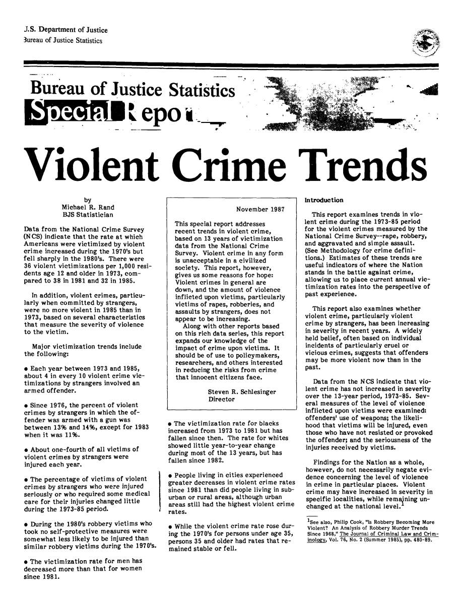 handle is hein.death/vctr0001 and id is 1 raw text is: J.S. Department of Justice
3ureau of Justice Statistics

Bureau of Justice Statistics  ....  ....
W   iepo in
Violent Crime Trends

by
Michael R. Rand
BJS Statistician
Data from the National Crime Survey
(NCS) indicate that the rate at which
Americans were victimized by violent
crime increased during the 1970's but
fell sharply in the 1980's. There were
36 violent victimizations per 1,000 resi-
dents age 12 and older in 1973, com-
pared to 38 in 1981 and 32 in 1985.
In addition, violent crimes, particu-
larly when committed by strangers,
were no more violent in 1985 than in
1973, based on several characteristics
that measure the severity of violence
to the victim.
Major victimization trends include
the following:
o Each year between 1973 and 1985,
about 4 in every 10 violent crime vic-
timizations by strangers involved an
armed offender.
* Since 1976, the percent of violent
crimes by strangers in which the of-
fender was armed with a gun was
between 13% and 14%, except for 1983
when it was 11%.
* About one-fourth of all victims of
violent crimes by strangers were
injured each year.
o The percentage of victims of violent
crimes by strangers who were injured
seriously or who required some medical
care for their injuries changed little
during the 1973-85 period.
* During the 1980's robbery victims who
took no self-protective measures were
somewhat less likely to be injured than
similar robbery victims during the 1970's.
o The victimization rate for men has
decreased more than that for women
since 1981.

November 1987
This special report addresses
recent trends in violent crime,
based on 13 years of victimization
data from the National Crime
Survey. Violent crime in any form
is unacceptable in a civilized
society. This report, however,
gives us some reasons for hope:
Violent crimes in general are
down, and the amount of violence
inflicted upon victims, particularly
victims of rapes, robberies, and
assaults by strangers, does not
appear to be increasing.
Along with other reports based
on this rich data series, this report
expands our knowledge of the
impact of crime upon victims. It
should be of use to policymakers,
researchers, and others interested
in reducing the risks from crime
that innocent citizens face.
Steven R. Schlesinger
Director
* The victimization rate for blacks
increased from 1973 to 1981 but has
fallen since then. The rate for whites
showed little year-to-year change
during most of the 13 years, but has
fallen since 1982.
* People living in cities experienced
greater decreases in violent crime rates
since 1981 than did people living in sub-
urban or rural areas, although urban
areas still had the highest violent crime
rates.
* While the violent crime rate rose dur-
ing the 1970's for persons under age 35,
persons 35 and older had rates that re-
mained stable or fell.

Introduction
This report examines trends in vio-
lent crime during the 1973-85 period
for the violent crimes measured by the
National Crime Survey--rape, robbery,
and aggravated and simple assault.
(See Methodology for crime defini-
tions.) Estimates of these trends are
useful indicators of where the Nation
stands in the battle against crime,
allowing us to place current annual vic-
timization rates into the perspective of
past experience.
This report also examines whether
violent crime, particularly violent
crime by strangers, has been increasing
in severity in recent years. A widely
held belief, often based on individual
incidents of particularly cruel or
vicious crimes, suggests that offenders
may be more violent now than in the
past.
Data from the NCS indicate that vio-
lent crime has not increased in severity
over the 13-year period, 1973-85. Sev-
eral measures of the level of violence
inflicted upon victims were examined:
offenders' use of weapons; the likeli-
hood that victims will be injured, even
those who have not resisted or provoked
the offender; and the seriousness of the
injuries received by victims.
Findings for the Nation as a whole,
however, do not necessarily negate evi-
dence concerning the level of violence
in crime in particular places. Violent
crime may have increased in severity in
specific localities, while remaining un-
changed at the national level.
1See also, Philip Cook, Is Robbery Becoming More
Violent? An Analysis of Robbery Murder Trends
Since 1968, The Journal of Criminal Law and Crim-
inology.Vol. 76, No. 2 (Summer 1985), pp. 480-89.

-9,


