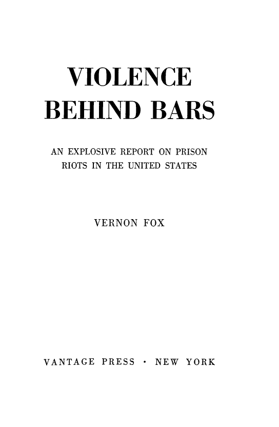handle is hein.death/viobbr0001 and id is 1 raw text is: VIOLENCE
BEHIND BARS
AN EXPLOSIVE REPORT ON PRISON
RIOTS IN THE UNITED STATES
VERNON FOX

VANTAGE PRESS  NEW YORK


