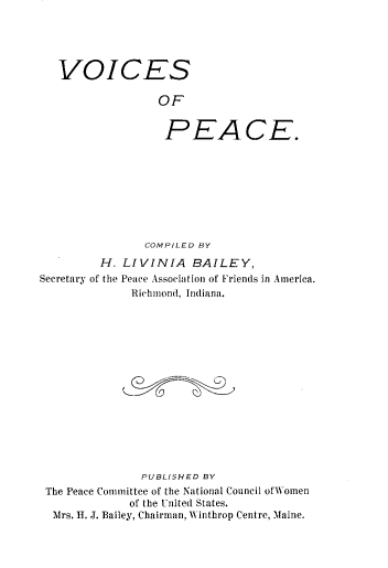 handle is hein.death/voicp0001 and id is 1 raw text is: 





VOICES

               OF


               PEACE.


                COMPILED BY

         H. LIVINIA BAILEY,
Secretary of the Peace Association of Friends in America.
              Richmond, Indiana.















              PUBLISHED BY
 The Peace Committee of the National Council of Women
             of the United States.
  Mrs. H. J. Bailey, Chairman, 1, inthrop Centre, Maine.


