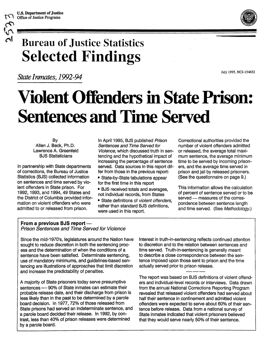 handle is hein.death/vostp0001 and id is 1 raw text is: July 1995, NCJ-154632

Violent Offenders in State Prison:
Sentences and Time Served

By
Allen J. Beck, Ph.D.
Lawrence A. Greenfeld
BJS Statisticians
In partnership with State departments
of corrections, the Bureau of Justice
Statistics (BJS) collected information
on sentences and time served by vio-
lent offenders in State prison. For
1992, 1993, and 1994, 49 States and
the District of Columbia provided infor-
mation on violent offenders who were
admitted to or released from prison.

In April 1995, BJS published Prison
Sentences and Time Served for
Violence, which discussed truth in sen-
tencing and the hypothetical impact of
increasing the percentage of sentence
served. Data sources in this report dif-
fer from those in the previous report:
* State-by-State tabulations appear
for the first time in this report
* BJS received totals and averages,
not individual records, from States
* State definitions of violent offenders,
rather than standard BJS definitions,
were used in this report.

Correctional authorities provided the
number of violent offenders admitted
or released, the average total maxi-
mum sentence, the average minimum
time to be served by incoming prison-
ers, and the average time served in
prison and jail by released prisoners.
(See the questionnaire on page 9.)
This information allows the calculation
of percent of sentence served or to be
served - measures of the corres-
pondence between sentence length
and time served. (See Methodology.)

From a previous BJS report -
Prison Sentences and Time Served for Violence
Since the mid-1 970's, legislatures around the Nation have
sought to reduce discretion in both the sentencing proc-
ess and the determination of when the conditions of a
sentence have been satisfied. Determinate sentencing,
use of mandatory minimums, and guidelines-based sen-
tencing are illustrations of approaches that limit discretion
and increase the predictability of penalties.
A majority of State prisoners today serve presumptive
sentences - 90% of State inmates can estimate their
probable release date, and their discharge from prison is
less likely than in the past to be determined by a parole
board decision. In 1977, 72% of those released from
State prisons had served an indeterminate sentence, and
a parole board decided their release. In 1992, by con-
trast, less than 40% of prison releases were determined
by a parole board.

Interest in truth-in-sentencing reflects continued attention
to discretion and to the relation between sentences and
time served. Truth-in-sentencing is generally meant
to describe a close correspondence between the sen-
tence imposed upon those sent to prison and the time
actually served prior to prison release.
The report was based on BJS definitions of violent offend-
ers and individual-level records or interviews. Data drawn
from the annual National Corrections Reporting Program
revealed that released violent offenders had served about
half their sentence in confinement and admitted violent
offenders were expected to serve about 60% of their sen-
tence before release. Data from a national survey of
State inmates indicated that violent prisoners believed
that they would serve nearly 50% of their sentence.

U.S. Department of Justice
Office of Justice Programs

Bureau of Justice Statistics
Selected Findings

State Inmates, 1992-94

(a


