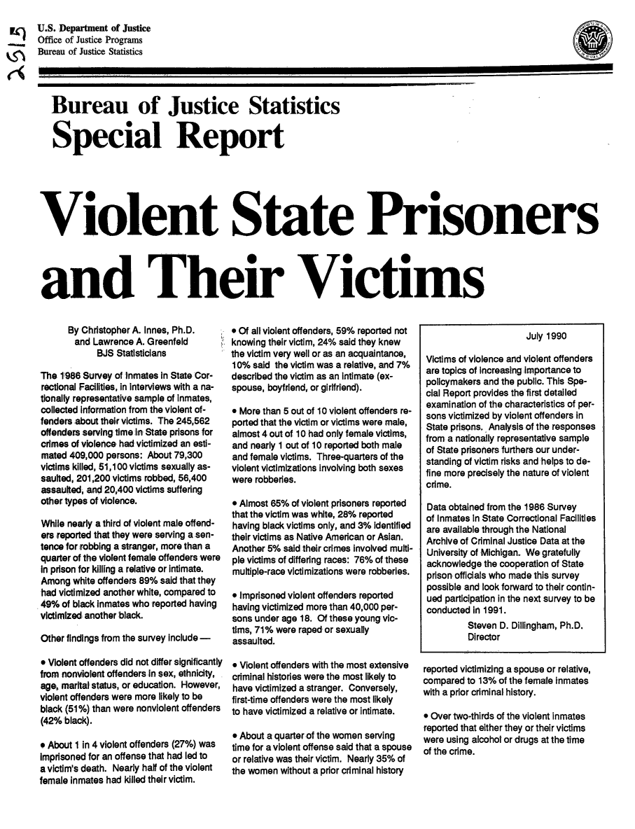 handle is hein.death/vsprv0001 and id is 1 raw text is: U.S. Department of Justice
Office of Justice Programs
Bureau of Justice Statistics

Bureau of Justice Statistics
Special Report
Violent State Prisoners
and Their Victims

By Christopher A. Innes, Ph.D.
and Lawrence A. Greenfeld
BJS Statisticians
The, 11986 Survey of linmates In State C'or-
rectional Facilities, in interviews with a na-
tionally representative sample of Inmates,
collected Information from the violent of-
fenders about their victims. The 245,562
offenders serving time :lin. State prisons for
crimes of violence had victimized  an esti-
mated 409,000 persons: About 79,300
victims killed, 51,100 victims sexually as-
saulted, 201,200 victims robbed, 56,400
assaulted, and 20,400 victims suffering
other types of violence.
While nearly a third of violent male off end-
ers reported that they were serving a sen-
tence for robbing a stranger, more than a
quarter of the violent female offenders were
in prison for killing a relative or intimate.
Among white offenders 89% said that they
,had victimized another white, compared to
49% of black inmates who reported having
victi mized; another black.
Other findings from the survey include -
 Violent offenders did not differ significantly
from nonviolent offenders In sex, ethnicity,
age, marital status, or education. However,
violent offenders were more likely to be
black (51%) than were nonviolent offenders
(42% black).
9 About 1 in 4 violent offenders (27%) was
Imprisoned for an offense that had, led to
a victim's death. Nearly half of the violent
female Inmates had killed their victim.

o Of all violent offenders, 59% reported not
knowing their victim, 24% said they knew
the victim very well or as an acquaintance,
10% said the victim was a relative, and 7%
described the victim as an intimate, (ex-
spouse, boyfriend, or girlfriend).
9 More than 5 out of 10 violent offenders re-
ported that the victim or victims were male,
almost 4 out of 10 had only female victims,
and nearly 1 out of 10 reported, both male
and female victims. Three-quarters of the
violent victimizations involving both sexes
were robberies.
o Almost 65% of violent prisoners reported
that the victim was white, 28% reported
having black victims only, and 3% Identified
their victims as Native American or Asian.
Another 5% said their crimes involved multi-
pie victims of differing races: 76% of these
multiple-race victimizations were robberies.
o Imprisoned violent offenders reported
having victimized more than, 40,000 per-
sons under age 18. Of these young: vic-
tims, 71% were raped, or sexually
assaulted.
* Violent offenders with the most extensive
criminal histories were the most likely to
have victimized: a stranger. Conversely,
first-time offenders were the most likely
to have victimized a relative or intimate.
0 About a quarter lof the women serving
time for a violent offense said that a spouse
or relative was their victim. Nearly 35% of
the women without a prior criminal history

July 1990
Victims of violence and violent offenders
are topics of Increasing importance to
policymakers and the public. This Spe-
cial Report provides the first detailed
examination of the characteristics of per-
sons victimized by violent offenders in
State prisons. Analysis of the responses
from a nationally representative sample
of State prisoners furthers our under-
standing of victim risks and helps to de-
fine more precisely the nature of violent
cdime.
Data obtainedr from the 1986 Survey
of Inmates In State Correctional Facilities
are available through the National
Archive of Criminal Justice Data at the
University of Michigan. We: gratefully
acknowledge the cooperation of State
prison officials who made this survey
possible and look forward to their contin-
ued participation in the next survey to be
conducted in 1991.
Steven D. Dillingham, Ph.D.
Director
reported victimizing a spouse or relative,
compared to 13% of the female inmates
with a prior criminal history.
9 Over two-thirds of the violent inmates
reported that either they or their victims
were using alcohol or drugs at the time
of the crime.

0.


