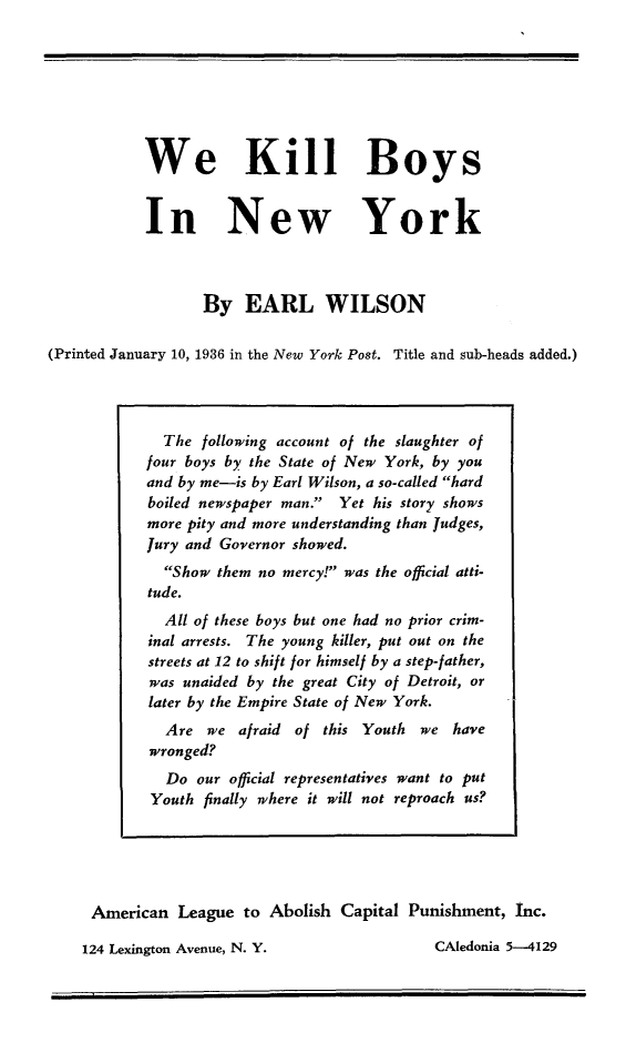 handle is hein.death/wkilbony0001 and id is 1 raw text is: 







           We Kill Boys


           In New York



                  By   EARL WILSON

(Printed January 10, 1936 in the New York Post. Title and sub-heads added.)


American  League  to Abolish Capital Punishment,  Inc.


124 Lexington Avenue, N. Y.


  The  following account of the slaughter of
four boys by the State of New York, by you
and by me-is by Earl Wilson, a so-called hard
boiled newspaper man. Yet his story shows
more pity and more understanding than Judges,
Jury and Governor showed.
  Show them no mercy! was the official atti-
tude.
  All of these boys but one had no prior crim-
inal arrests. The young killer, put out on the
streets at 12 to shift for himself by a step-father,
was unaided by the great City of Detroit, or
later by the Empire State of New York.
  Are  we  afraid of this Youth we  have
wronged?
  Do  our official representatives want to put
  Youth finally where it will not reproach us?


CAledonia 5-4129



