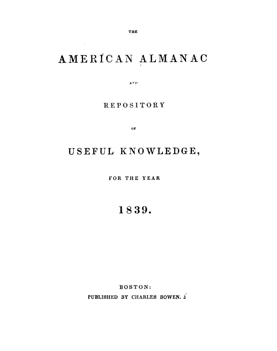 handle is hein.demia/anacryufk0010 and id is 1 raw text is: 



THE


AMERICAN ALMANAC


           A N D~



       REPOSITORY



            OF


USEFUL KNOWLEDGE,



       FOR THE YEAR





       1839.












       BOSTON:
   PUBLISHED BY CHARLES BOWEN..i


