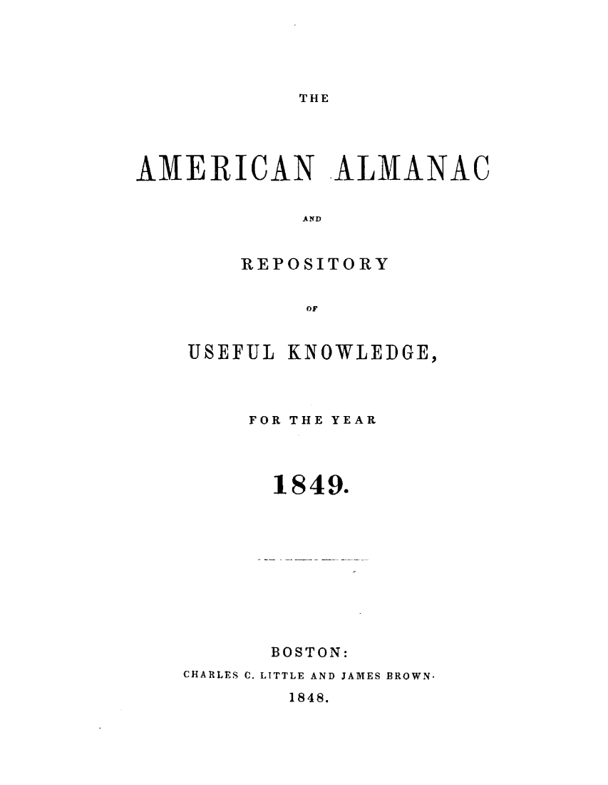 handle is hein.demia/anacryufk0020 and id is 1 raw text is: 




THE


AMERICAN ALMANAC


            AND


        REPOSITORY


             OF


USEFUL KNOWLEDGE,



     FOR THE YEAR




     1849.


      BOSTON:
CHARLES C. LITTLE AND JAMES BROWN,


1848.


