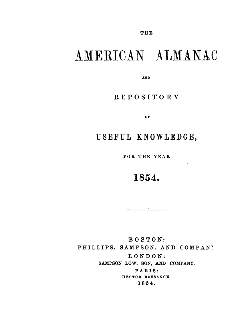handle is hein.demia/anacryufk0025 and id is 1 raw text is: 



THE


AMERICAN


ALMANAC


AND


    REPOSITORY


          OF


UISEFULI KNOWLEDGE,


FOR THE YEAR



  1854.


          BOSTON:
PHILLIPS, SAMPSON, AND


COMPAN'


      LONDON:
SAMPSON LOW, SON, AND COMPANY.
       PARIS:
     HECTOR BOSSANGE.
        1854.



